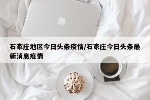 石家庄地区今日头条疫情/石家庄今日头条最新消息疫情