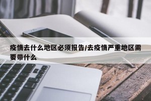 疫情去什么地区必须报告/去疫情严重地区需要带什么