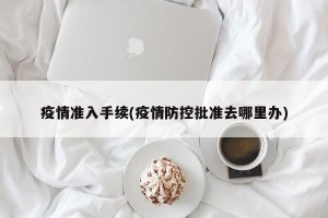 疫情准入手续(疫情防控批准去哪里办)
