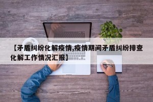 【矛盾纠纷化解疫情,疫情期间矛盾纠纷排查化解工作情况汇报】