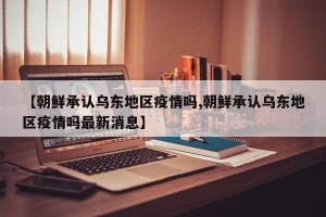 【朝鲜承认乌东地区疫情吗,朝鲜承认乌东地区疫情吗最新消息】
