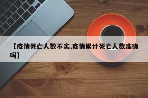 【疫情死亡人数不实,疫情累计死亡人数准确吗】