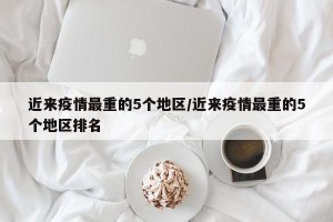 近来疫情最重的5个地区/近来疫情最重的5个地区排名