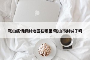 鞍山疫情解封地区在哪里/鞍山市封城了吗