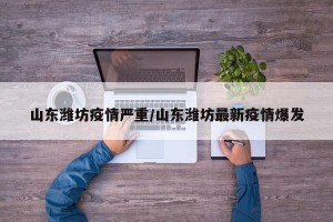 山东潍坊疫情严重/山东潍坊最新疫情爆发