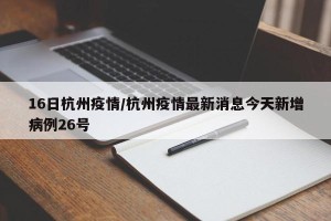 16日杭州疫情/杭州疫情最新消息今天新增病例26号