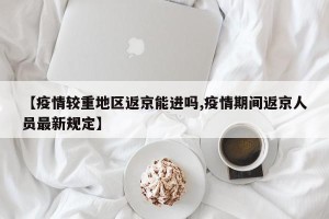【疫情较重地区返京能进吗,疫情期间返京人员最新规定】