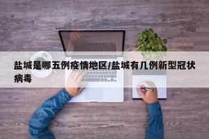 盐城是哪五例疫情地区/盐城有几例新型冠状病毒