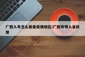 广西入粤怎么报备疫情地区/广西疫情入省政策