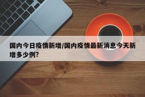 国内今日疫情新增/国内疫情最新消息今天新增多少例?