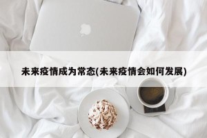 未来疫情成为常态(未来疫情会如何发展)