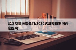 武汉疫情医院关门/2020武汉疫情期间两座医院