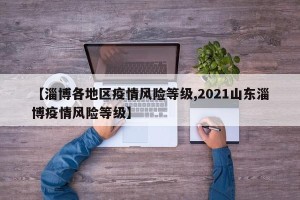 【淄博各地区疫情风险等级,2021山东淄博疫情风险等级】