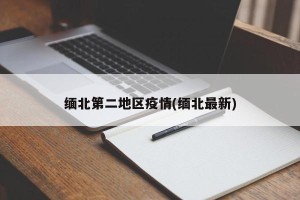 缅北第二地区疫情(缅北最新)