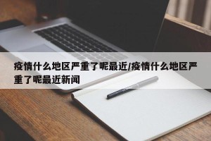 疫情什么地区严重了呢最近/疫情什么地区严重了呢最近新闻