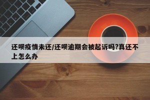 还呗疫情未还/还呗逾期会被起诉吗?真还不上怎么办