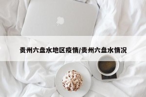 贵州六盘水地区疫情/贵州六盘水情况