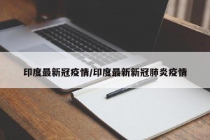 印度最新冠疫情/印度最新新冠肺炎疫情