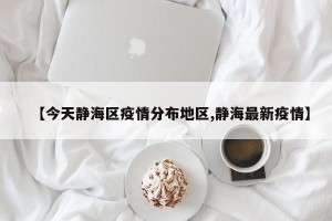 【今天静海区疫情分布地区,静海最新疫情】
