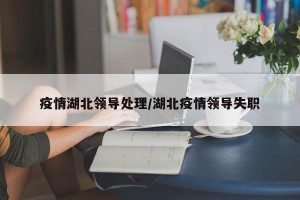 疫情湖北领导处理/湖北疫情领导失职