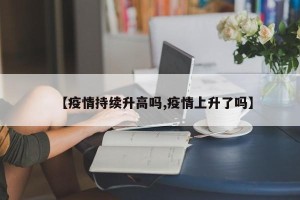 【疫情持续升高吗,疫情上升了吗】