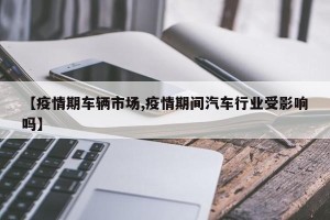 【疫情期车辆市场,疫情期间汽车行业受影响吗】