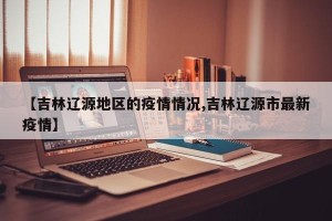 【吉林辽源地区的疫情情况,吉林辽源市最新疫情】