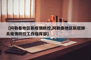 【阿勒泰地区新疫情防控,阿勒泰地区新冠肺炎疫情防控工作指挥部】