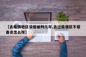 【去疫情地区没报被判几年,去过疫情区不报备会怎么样】