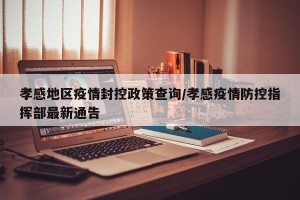 孝感地区疫情封控政策查询/孝感疫情防控指挥部最新通告