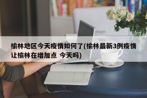 榆林地区今天疫情如何了(榆林最新3例疫情让榆林在增加点 今天吗)