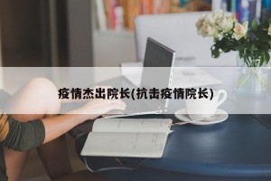 疫情杰出院长(抗击疫情院长)