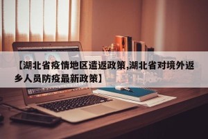 【湖北省疫情地区遣返政策,湖北省对境外返乡人员防疫最新政策】