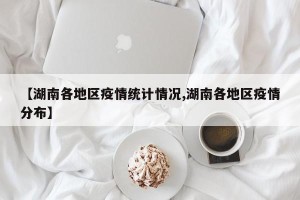 【湖南各地区疫情统计情况,湖南各地区疫情分布】