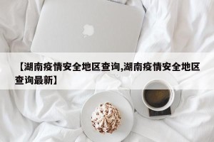 【湖南疫情安全地区查询,湖南疫情安全地区查询最新】