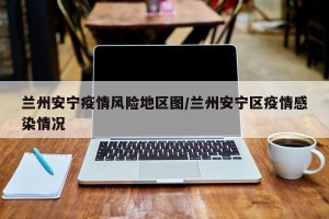 兰州安宁疫情风险地区图/兰州安宁区疫情感染情况