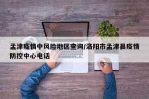 孟津疫情中风险地区查询/洛阳市孟津县疫情防控中心电话