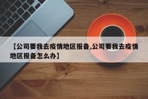 【公司要我去疫情地区报备,公司要我去疫情地区报备怎么办】